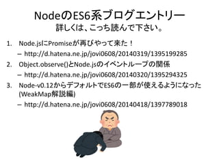 NodeのES6系ブログエントリー
詳しくは、こっち読んで下さい。
1. Node.jsにPromiseが再びやって来た！
– http://d.hatena.ne.jp/jovi0608/20140319/1395199285
2. Object.observe()とNode.jsのイベントループの関係
– http://d.hatena.ne.jp/jovi0608/20140320/1395294325
3. Node-v0.12からデフォルトでES6の一部が使えるようになった
(WeakMap解説編)
– http://d.hatena.ne.jp/jovi0608/20140418/1397789018
 