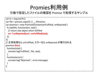 Promies利用例
引数で指定したファイルの確認を Promise で処理するサンプル
var fs = require('fs');
var file = process.argv[2] || __filename;
var promise = new Promise(function(onFulfilled, onRejected) {
fs.stat(file, function(err, stat) {
// return stat object when fulfilled
err ? onRejected(err) : onFulfilled(stat);
});
});
// 正常処理なら onFulfilled, エラーなら onRejected が実行される
promise.then(
function(stat) {
console.log('Fulfilled:', file, stat);
},
function(error) {
console.log("Rejected:", error.message);
}
);
 