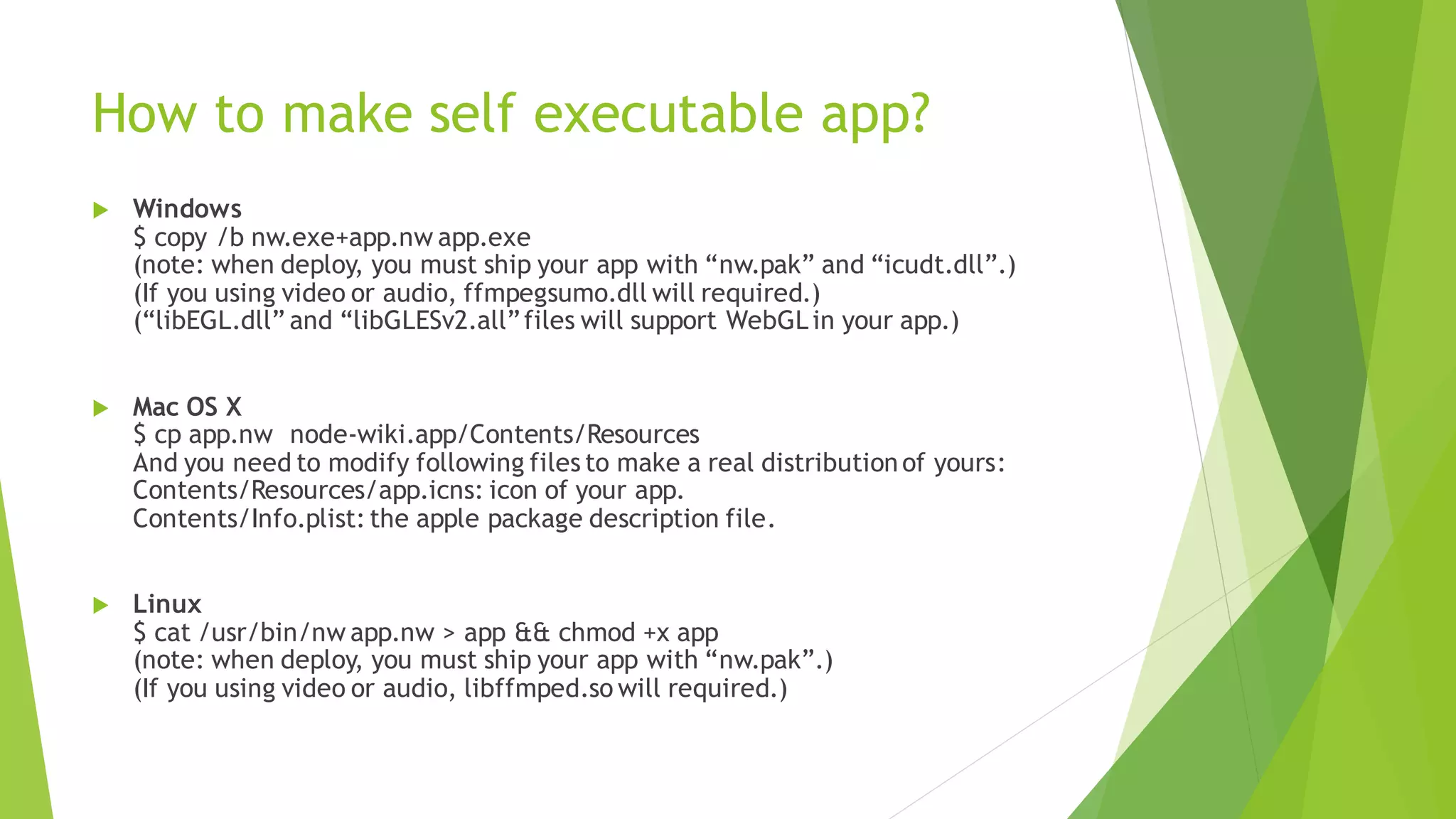 How to make self executable app?
 Windows
$ copy /b nw.exe+app.nw app.exe
(note: when deploy, you must ship your app with “nw.pak” and “icudt.dll”.)
(If you using video or audio, ffmpegsumo.dll will required.)
(“libEGL.dll” and “libGLESv2.all”files will support WebGLin your app.)
 Mac OS X
$ cp app.nw node-wiki.app/Contents/Resources
And you need to modify following files to make a real distributionof yours:
Contents/Resources/app.icns: icon of your app.
Contents/Info.plist: the apple package description file.
 Linux
$ cat /usr/bin/nw app.nw > app && chmod +x app
(note: when deploy, you must ship your app with “nw.pak”.)
(If you using video or audio, libffmped.so will required.)
 