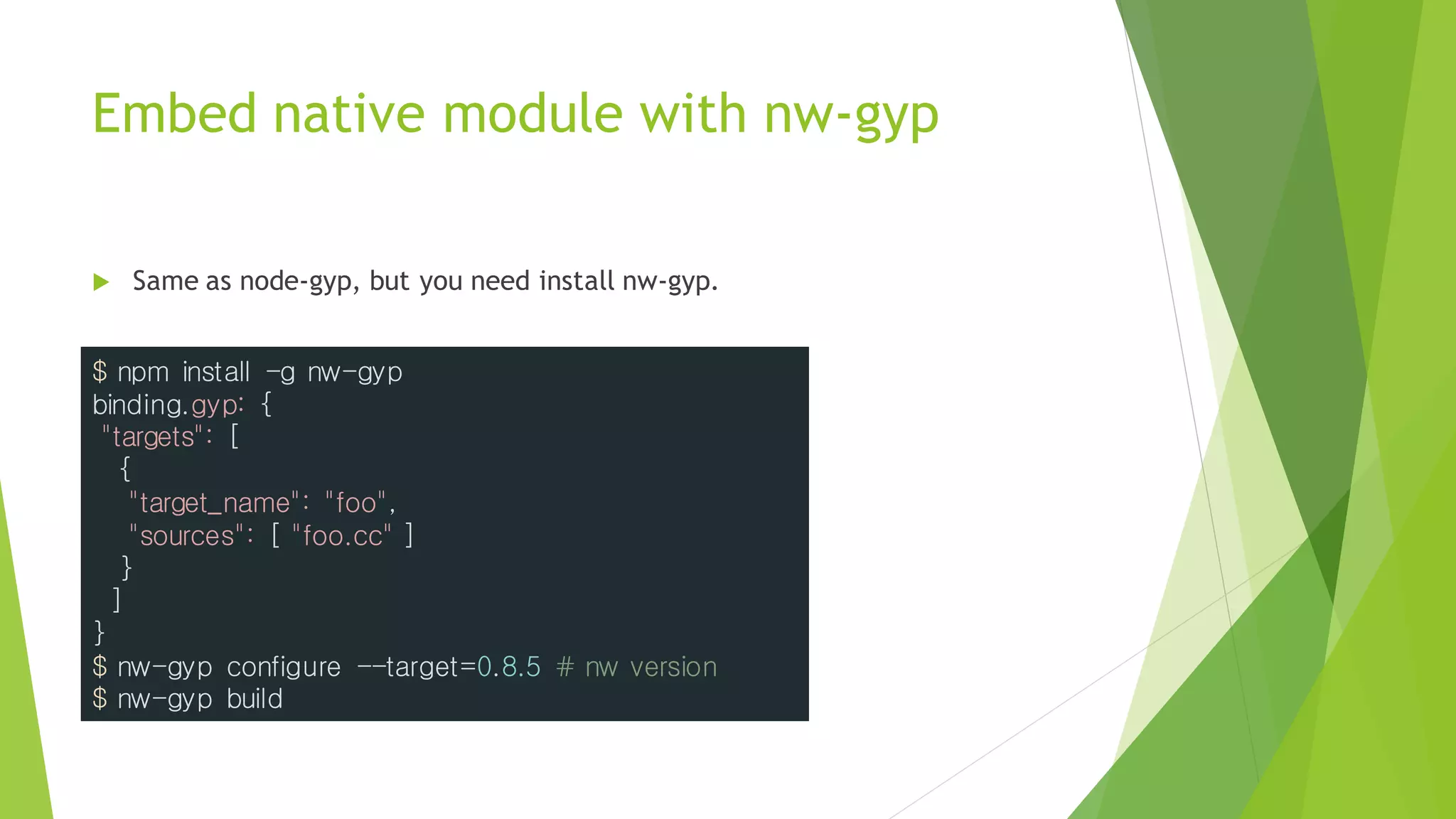 Embed native module with nw-gyp
 Same as node-gyp, but you need install nw-gyp.
$ npm install -g nw-gyp
binding.gyp: {
"targets": [
{
"target_name": "foo",
"sources": [ "foo.cc" ]
}
]
}
$ nw-gyp configure --target=0.8.5 # nw version
$ nw-gyp build
 