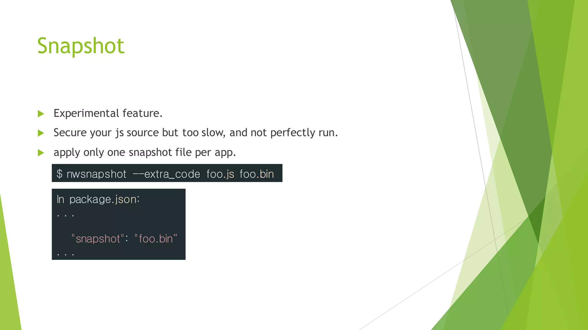 Snapshot
 Experimental feature.
 Secure your js source but too slow, and not perfectly run.
 apply only one snapshot file per app.
$ nwsnapshot --extra_code foo.js foo.bin
In package.json:
. . .
"snapshot": "foo.bin“
. . .
 