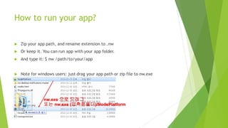 How to run your app?
 Zip your app path, and rename extension to .nw
 Or keep it. You can run app with your app folder.
 And type it: $ nw /path/to/your/app
 Note for windows users: just drag your app path or zip file into nw.exe
 