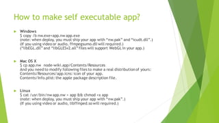 How to make self executable app?
 Windows
$ copy /b nw.exe+app.nw app.exe
(note: when deploy, you must ship your app with “nw.pak” and “icudt.dll”.)
(If you using video or audio, ffmpegsumo.dll will required.)
(“libEGL.dll” and “libGLESv2.all”files will support WebGLin your app.)
 Mac OS X
$ cp app.nw node-wiki.app/Contents/Resources
And you need to modify following files to make a real distributionof yours:
Contents/Resources/app.icns: icon of your app.
Contents/Info.plist: the apple package description file.
 Linux
$ cat /usr/bin/nw app.nw > app && chmod +x app
(note: when deploy, you must ship your app with “nw.pak”.)
(If you using video or audio, libffmped.so will required.)
 