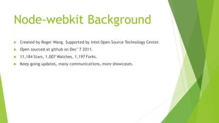 Node-webkit Background
 Created by Roger Wang. Supported by Intel Open Source Technology Center.
 Open sourced at github on Dec’ 7 2011.
 11,184 Stars, 1,007 Watches, 1,197 Forks.
 Keep going updates, many communications, more showcases.
 