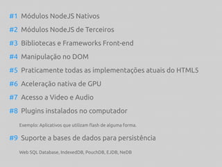 #1 Módulos NodeJS Nativos
#2 Módulos NodeJS de Terceiros
#3 Bibliotecas e Frameworks Front-end
#4 Manipulação no DOM
#5 Praticamente todas as implementações atuais do HTML5
#6 Aceleração nativa de GPU
#7 Acesso a Video e Audio
#8 Plugins instalados no computador
Exemplo: Aplicativos que utilizam flash de alguma forma.
#9 Suporte a bases de dados para persistência
Web SQL Database, IndexedDB, PouchDB, EJDB, NeDB
 