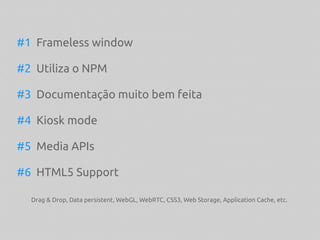 #1 Frameless window
#2 Utiliza o NPM
#3 Documentação muito bem feita
#4 Kiosk mode
#5 Media APIs
#6 HTML5 Support
Drag & Drop, Data persistent, WebGL, WebRTC, CSS3, Web Storage, Application Cache, etc.
 