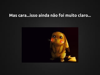 Mas cara...isso ainda não foi muito claro...
 