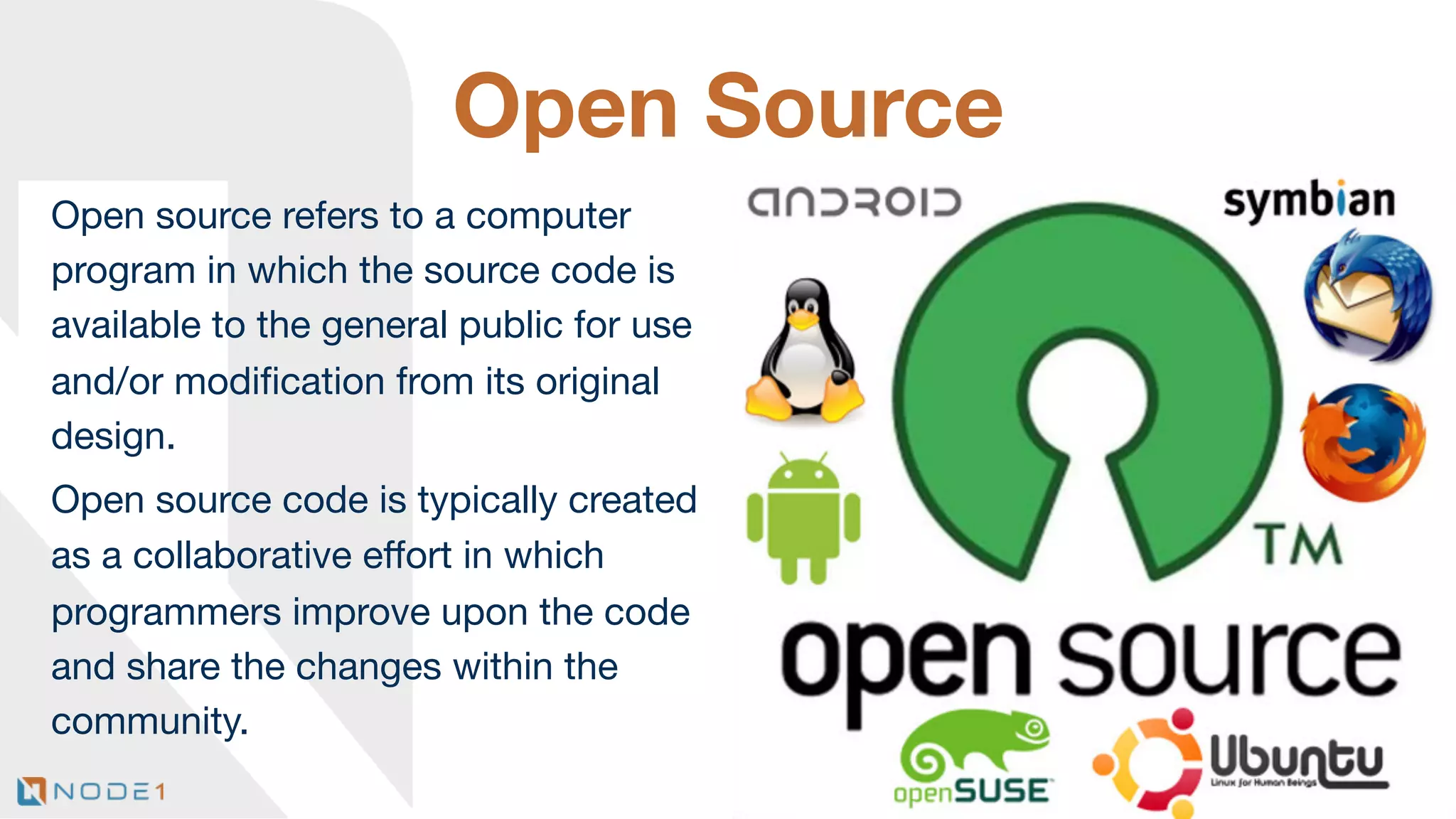 Open Source
Open source refers to a computer
program in which the source code is
available to the general public for use
and/or modiﬁcation from its original
design.
Open source code is typically created
as a collaborative eﬀort in which
programmers improve upon the code
and share the changes within the
community. 
12

 