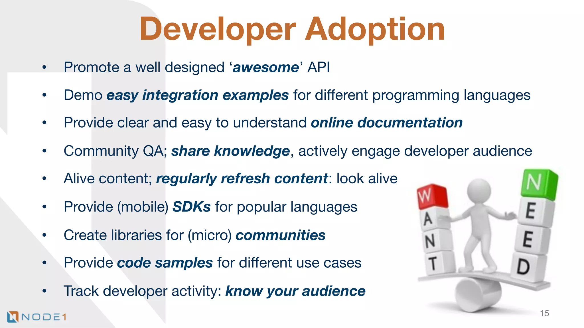 Developer Adoption
• 

Promote a well designed ‘awesome’ API

• 

Demo easy integration examples for diﬀerent programming languages

• 

Provide clear and easy to understand online documentation

• 

Community QA; share knowledge, actively engage developer audience

• 

Alive content; regularly refresh content: look alive

• 

Provide (mobile) SDKs for popular languages 

• 

Create libraries for (micro) communities

• 

Provide code samples for diﬀerent use cases

• 

Track developer activity: know your audience



15

 