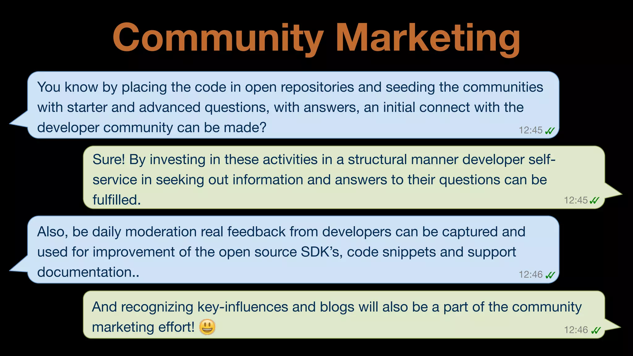 Community Marketing
You know by placing the code in open repositories and seeding the communities
with starter and advanced questions, with answers, an initial connect with the
developer community can be made? 
12:45
✓	
  
✓	
  
Sure! By investing in these activities in a structural manner developer selfservice in seeking out information and answers to their questions can be
fulﬁlled. 

12:45
✓	
  
✓	
  

Also, be daily moderation real feedback from developers can be captured and
used for improvement of the open source SDK’s, code snippets and support
documentation.. 
12:46
✓	
  
✓	
  
And recognizing key-inﬂuences and blogs will also be a part of the community
marketing eﬀort! 
12:46
 ✓	
  
✓	
  

 