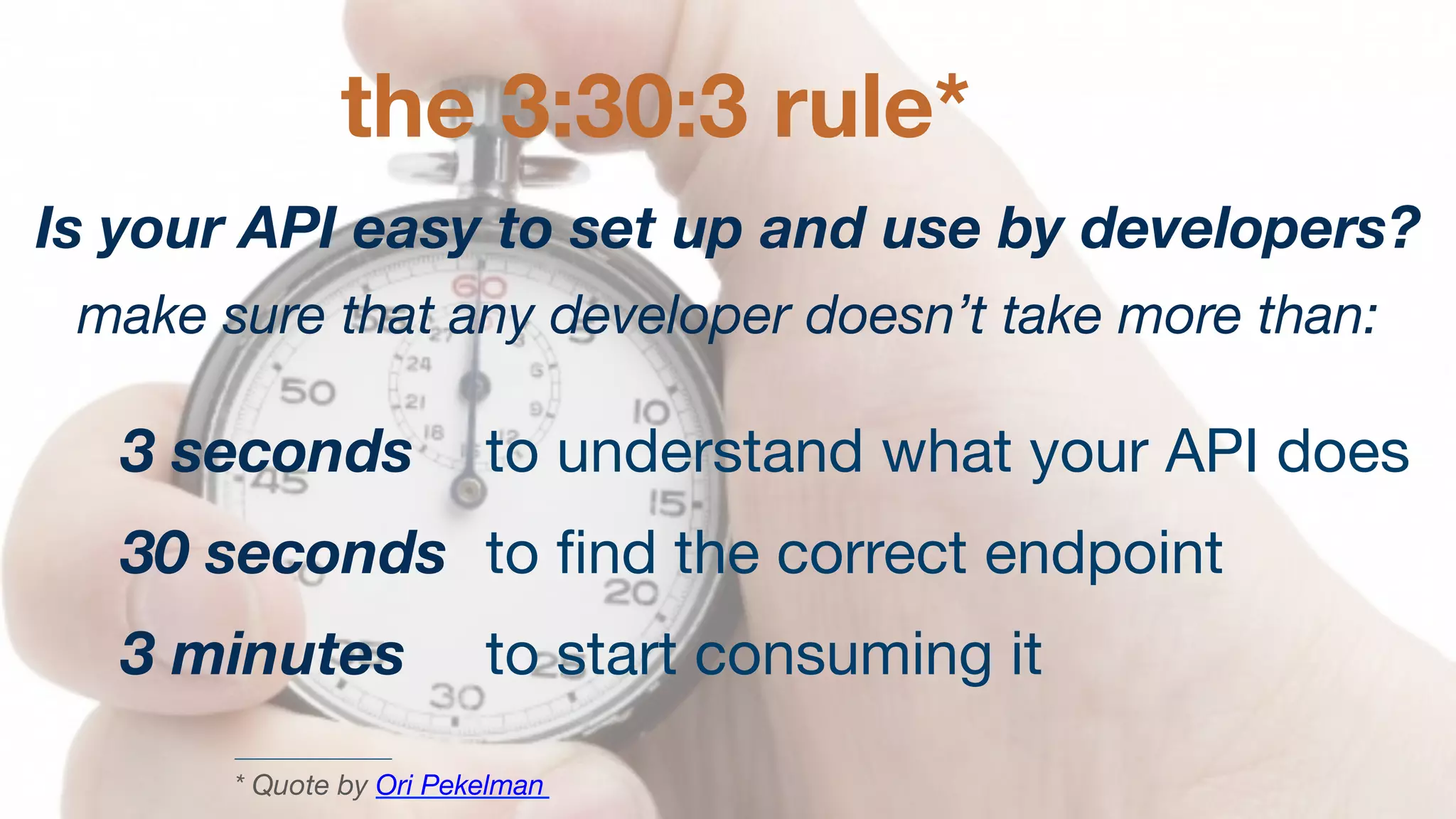 the 3:30:3 rule*
Is your API easy to set up and use by developers?
make sure that any developer doesn’t take more than:

3 seconds 
to understand what your API does
30 seconds 
to ﬁnd the correct endpoint
3 minutes
 
to start consuming it
* Quote by Ori Pekelman 

 