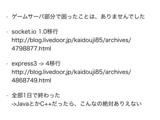 • ゲームサーバ部分で困ったことは、ありませんでした
• socket.io 1.0移行  
http://blog.livedoor.jp/kaidouji85/archives/
4798877.html
• express3 -> 4移行 
http://blog.livedoor.jp/kaidouji85/archives/
4868749.html
• 全部1日で終わった 
->JavaとかC++だったら、こんなの絶対ありえない
 