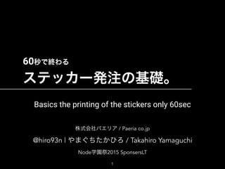 60秒で終わる 
ステッカー発注の基礎。
株式会社パエリア / Paeria co.jp 
@hiro93n | やまぐちたかひろ / Takahiro Yamaguchi
Node学園祭2015 SponsersLT
1
Basics the printing of the stickers only 60sec
 