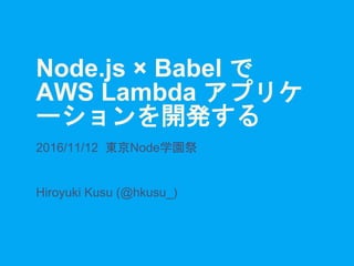 Node.js × Babel で
AWS Lambda アプリケ
ーションを開発する
2016/11/12 東京Node学園祭
Hiroyuki Kusu (@hkusu_)
 