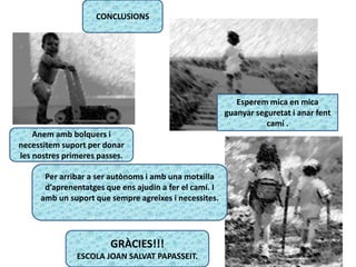 CONCLUSIONS
Per arribar a ser autònoms i amb una motxilla
d’aprenentatges que ens ajudin a fer el camí. I
amb un suport que sempre agreixes i necessites.
Esperem mica en mica
guanyar seguretat i anar fent
camí .
Anem amb bolquers i
necessitem suport per donar
les nostres primeres passes.
GRÀCIES!!!
ESCOLA JOAN SALVAT PAPASSEIT.
 