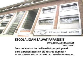 ESCOLA JOAN SALVAT PAPASSEIT
SANTA COLOMA DE GRAMENET
BARCELONA.
Com podem tractar la diversitat perquè generi
bons aprenentatges en els nostres alumnes?
2n ANY FORMANT PART DE LA XARXA DE COMPETÈNCIES BÀSIQUES.
 
