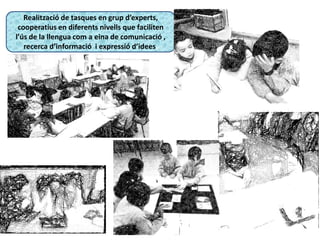 Realització de tasques en grup d’experts,
cooperatius en diferents nivells que faciliten
l’ús de la llengua com a eina de comunicació ,
recerca d’informació i expressió d’idees.
 