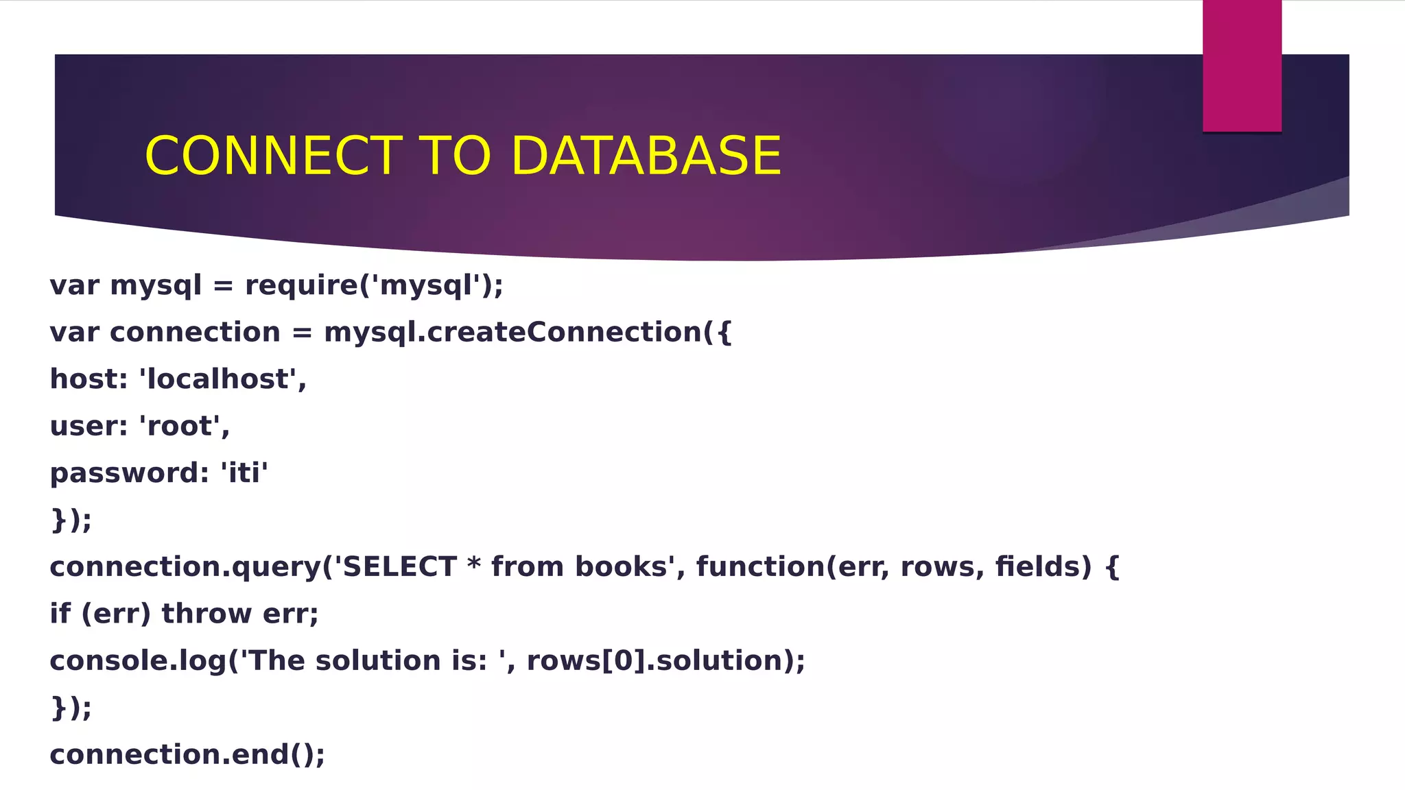 CONNECT TO DATABASE
var mysql = require('mysql');
var connection = mysql.createConnection({
host: 'localhost',
user: 'root',
password: 'iti'
});
connection.query('SELECT * from books', function(err, rows, fields) {
if (err) throw err;
console.log('The solution is: ', rows[0].solution);
});
connection.end();
 