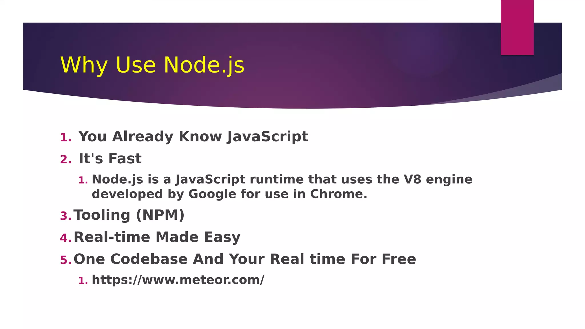 Why Use Node.js
1. You Already Know JavaScript
2. It's Fast
1. Node.js is a JavaScript runtime that uses the V8 engine
developed by Google for use in Chrome.
3.Tooling (NPM)
4.Real-time Made Easy
5.One Codebase And Your Real time For Free
1. https://www.meteor.com/
 
