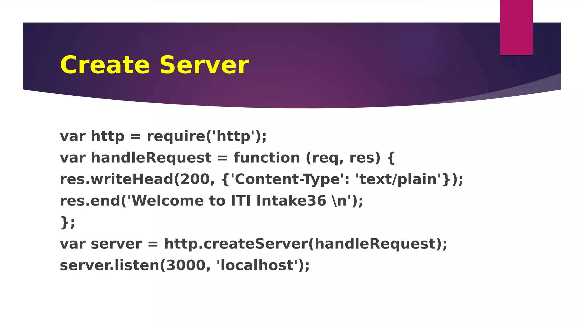 Create Server
var http = require('http');
var handleRequest = function (req, res) {
res.writeHead(200, {'Content-Type': 'text/plain'});
res.end('Welcome to ITI Intake36 n');
};
var server = http.createServer(handleRequest);
server.listen(3000, 'localhost');
 