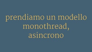 prendiamo un modello
monothread,
asincrono
 