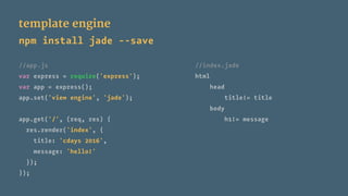 template engine
npm install jade --save
//app.js //index.jade
var express = require('express'); html
var app = express(); head
app.set('view engine', 'jade'); title!= title
body
app.get('/', (req, res) { h1!= message
res.render('index', {
title: 'cdays 2016',
message: 'hello!'
});
});
 