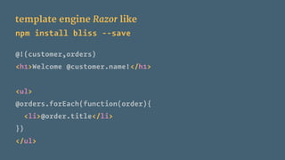template engine Razor like
npm install bliss --save
@!(customer,orders)
<h1>Welcome @customer.name!</h1>
<ul>
@orders.forEach(function(order){
<li>@order.title</li>
})
</ul>
 