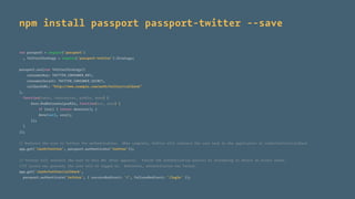 npm install passport passport-twitter --save
var passport = require('passport')
, TwitterStrategy = require('passport-twitter').Strategy;
passport.use(new TwitterStrategy({
consumerKey: TWITTER_CONSUMER_KEY,
consumerSecret: TWITTER_CONSUMER_SECRET,
callbackURL: "http://www.example.com/auth/twitter/callback"
},
function(token, tokenSecret, proﬁle, done) {
User.ﬁndOrCreate(proﬁle, function(err, user) {
if (err) { return done(err); }
done(null, user);
});
}
));
// Redirect the user to Twitter for authentication. When complete, Twitter will redirect the user back to the application at /auth/twitter/callback
app.get('/auth/twitter', passport.authenticate('twitter'));
// Twitter will redirect the user to this URL after approval. Finish the authentication process by attempting to obtain an access token.
//If access was granted, the user will be logged in. Otherwise, authentication has failed.
app.get('/auth/twitter/callback',
passport.authenticate('twitter', { successRedirect: '/', failureRedirect: '/login' });
 