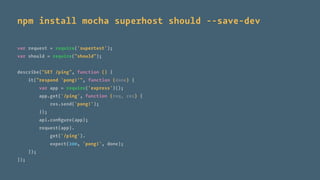npm install mocha superhost should --save-dev
var request = require('supertest');
var should = require("should");
describe("GET /ping", function () {
it("respond 'pong!'", function (done) {
var app = require('express')();
app.get('/ping', function (req, res) {
res.send('pong!');
});
api.conﬁgure(app);
request(app).
get('/ping').
expect(200, 'pong!', done);
});
});
 