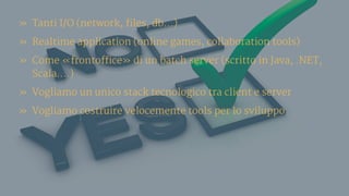 » Tanti I/O (network, files, db…)
» Realtime application (online games, collaboration tools)
» Come «frontoffice» di un batch server (scritto in Java, .NET,
Scala….)
» Vogliamo un unico stack tecnologico tra client e server
» Vogliamo costruire velocemente tools per lo sviluppo
 