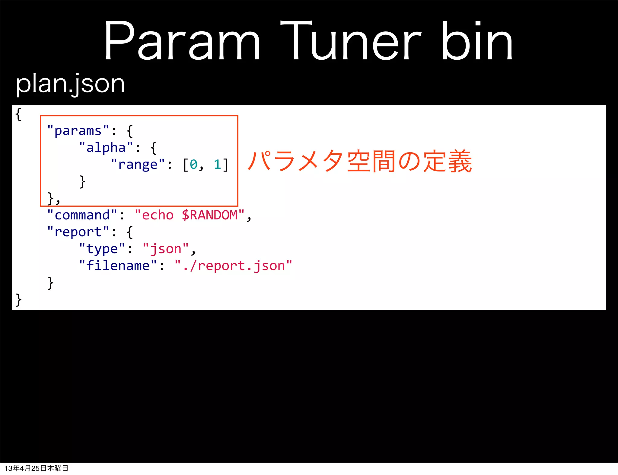 Param Tuner bin
{
	
  	
  	
  	
  "params":	
  {
	
  	
  	
  	
  	
  	
  	
  	
  "alpha":	
  {
	
  	
  	
  	
  	
  	
  	
  	
  	
  	
  	
  	
  "range":	
  [0,	
  1]
	
  	
  	
  	
  	
  	
  	
  	
  }
	
  	
  	
  	
  },
	
  	
  	
  	
  "command":	
  "echo	
  $RANDOM",
	
  	
  	
  	
  "report":	
  {
	
  	
  	
  	
  	
  	
  	
  	
  "type":	
  "json",
	
  	
  	
  	
  	
  	
  	
  	
  "filename":	
  "./report.json"
	
  	
  	
  	
  }	
  	
  	
  	
  
}
plan.json
パラメタ空間の定義
13年4月25日木曜日
 