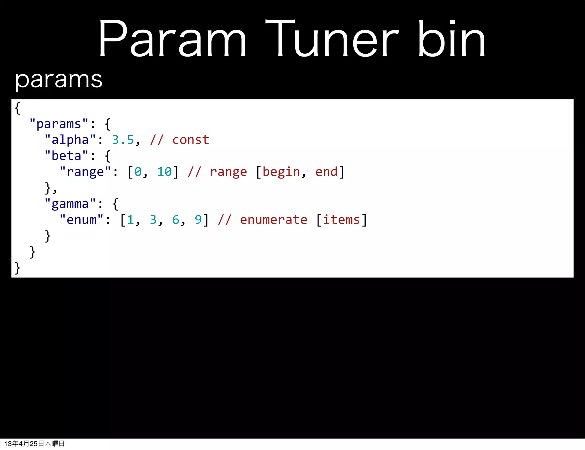 Param Tuner bin
{
	
  	
  "params":	
  {
	
  	
  	
  	
  "alpha":	
  3.5,	
  //	
  const
	
  	
  	
  	
  "beta":	
  {
	
  	
  	
  	
  	
  	
  "range":	
  [0,	
  10]	
  //	
  range	
  [begin,	
  end]
	
  	
  	
  	
  },
	
  	
  	
  	
  "gamma":	
  {
	
  	
  	
  	
  	
  	
  "enum":	
  [1,	
  3,	
  6,	
  9]	
  //	
  enumerate	
  [items]
	
  	
  	
  	
  }
	
  	
  }
}
params
13年4月25日木曜日
 