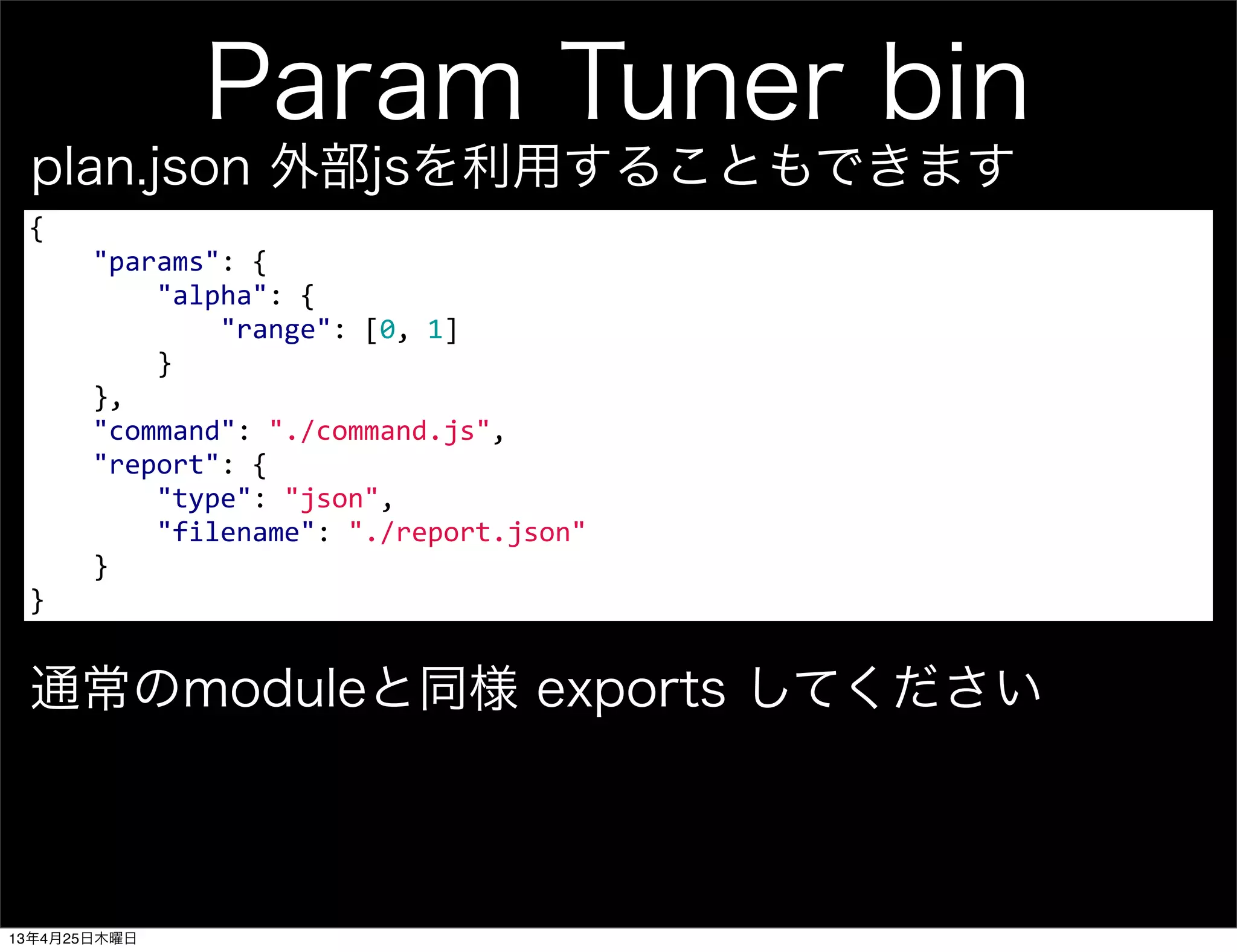 Param Tuner bin
{
	
  	
  	
  	
  "params":	
  {
	
  	
  	
  	
  	
  	
  	
  	
  "alpha":	
  {
	
  	
  	
  	
  	
  	
  	
  	
  	
  	
  	
  	
  "range":	
  [0,	
  1]
	
  	
  	
  	
  	
  	
  	
  	
  }
	
  	
  	
  	
  },
	
  	
  	
  	
  "command":	
  "./command.js",
	
  	
  	
  	
  "report":	
  {
	
  	
  	
  	
  	
  	
  	
  	
  "type":	
  "json",
	
  	
  	
  	
  	
  	
  	
  	
  "filename":	
  "./report.json"
	
  	
  	
  	
  }	
  	
  	
  	
  
}
plan.json 外部jsを利用することもできます
通常のmoduleと同様 exports してください
13年4月25日木曜日
 