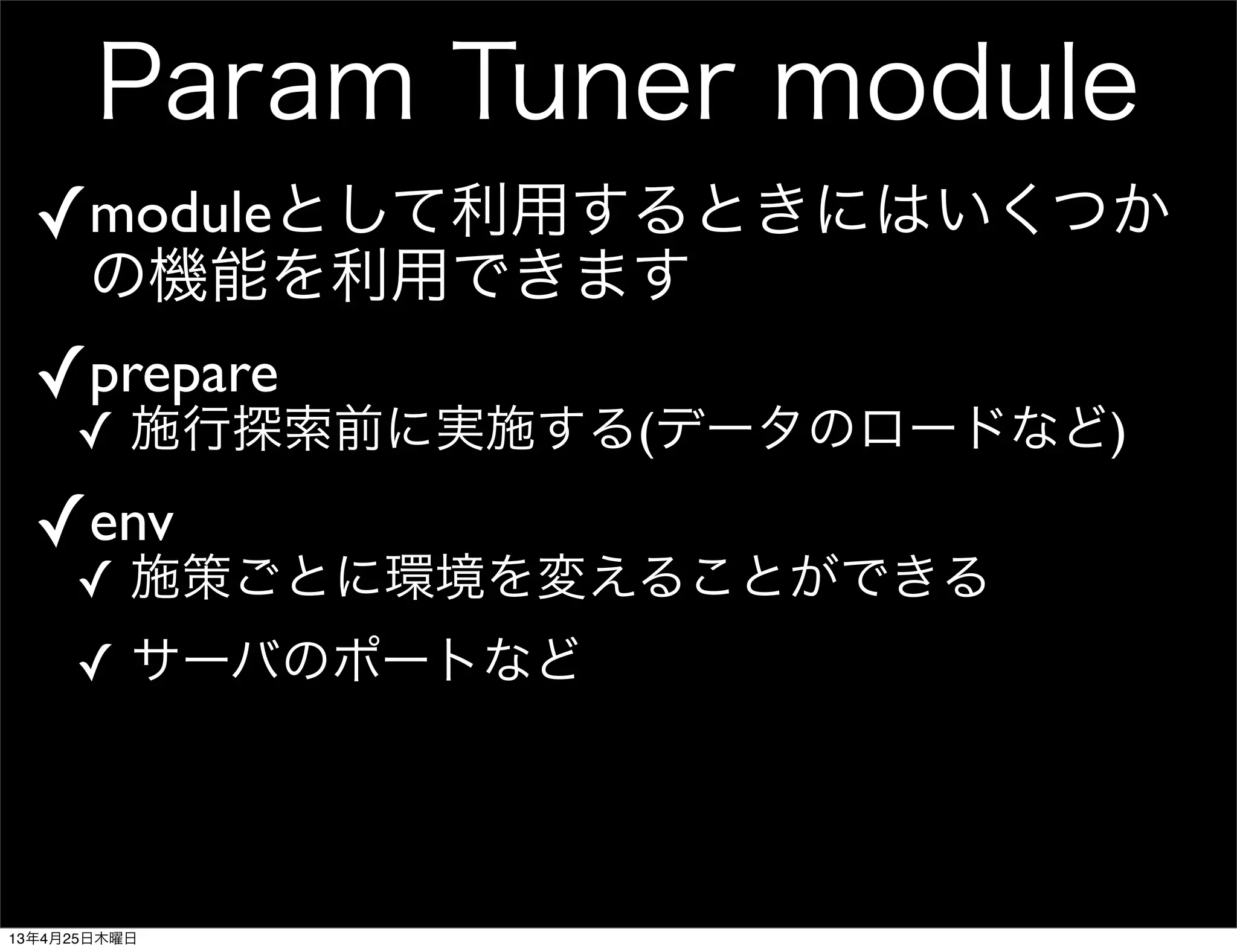 Param Tuner module
✓moduleとして利用するときにはいくつか
の機能を利用できます
✓prepare
✓ 施行探索前に実施する(データのロードなど)
✓env
✓ 施策ごとに環境を変えることができる
✓ サーバのポートなど
13年4月25日木曜日
 