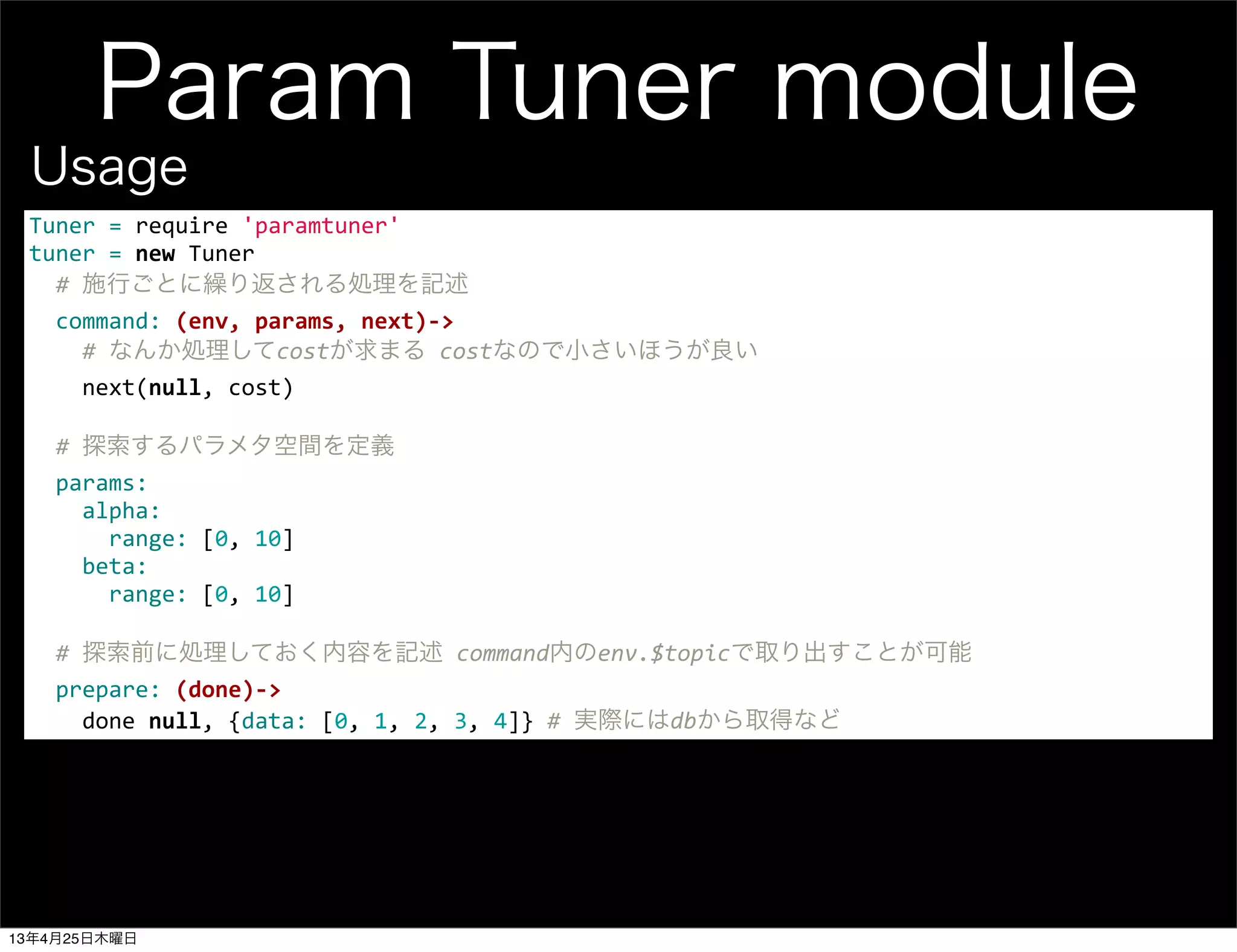 Param Tuner module
Tuner	
  =	
  require	
  'paramtuner'
tuner	
  =	
  new	
  Tuner
	
  	
  #	
  施行ごとに繰り返される処理を記述
	
  	
  command:	
  (env,	
  params,	
  next)-­‐>
	
  	
  	
  	
  #	
  なんか処理してcostが求まる	
  costなので小さいほうが良い
	
  	
  	
  	
  next(null,	
  cost)
	
  	
  
	
  	
  #	
  探索するパラメタ空間を定義
	
  	
  params:
	
  	
  	
  	
  alpha:
	
  	
  	
  	
  	
  	
  range:	
  [0,	
  10]
	
  	
  	
  	
  beta:
	
  	
  	
  	
  	
  	
  range:	
  [0,	
  10]
	
  	
  
	
  	
  #	
  探索前に処理しておく内容を記述	
  command内のenv.$topicで取り出すことが可能
	
  	
  prepare:	
  (done)-­‐>
	
  	
  	
  	
  done	
  null,	
  {data:	
  [0,	
  1,	
  2,	
  3,	
  4]}	
  #	
  実際にはdbから取得など
Usage
13年4月25日木曜日
 