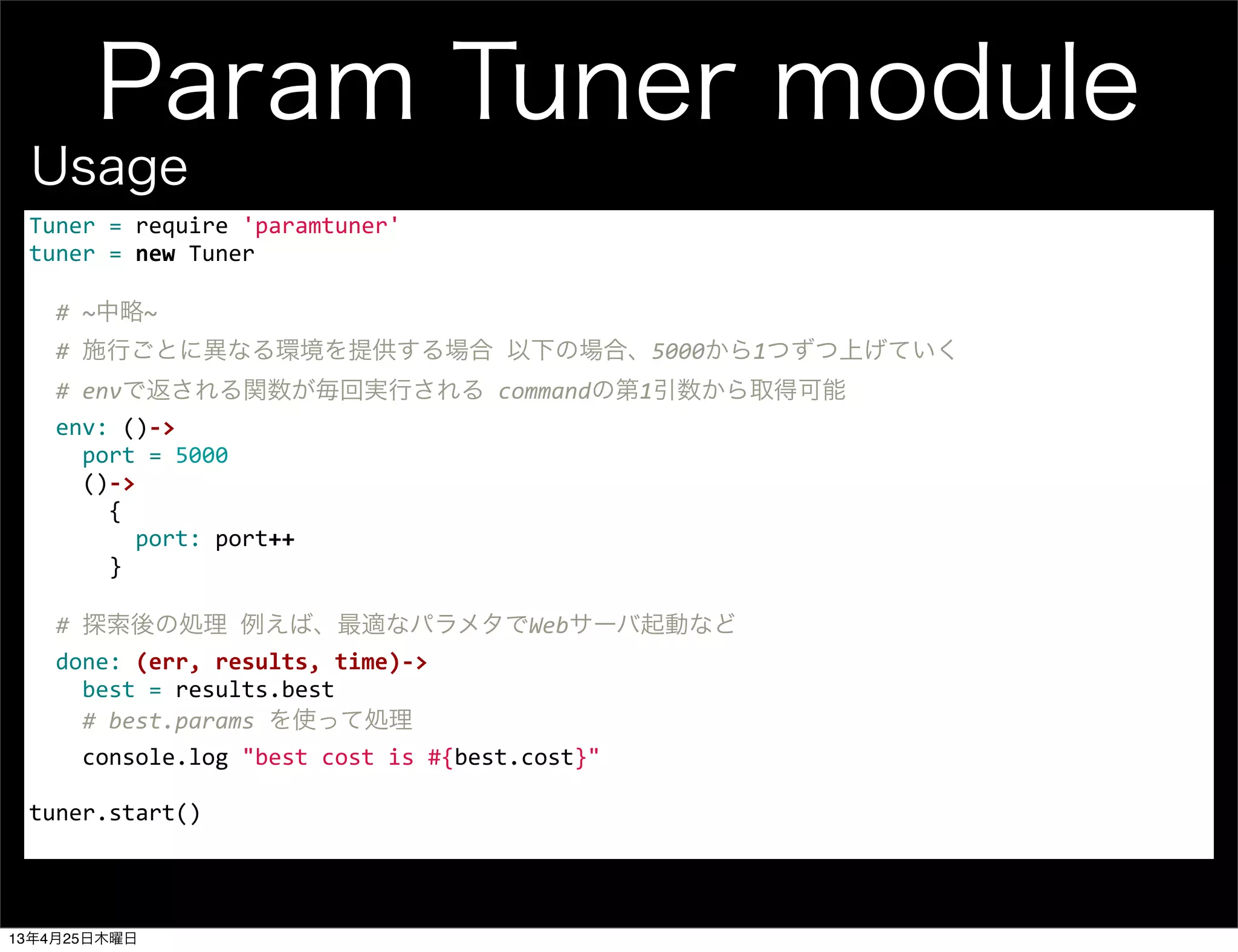 Param Tuner module
Tuner	
  =	
  require	
  'paramtuner'
tuner	
  =	
  new	
  Tuner
	
  	
  #	
  ~中略~
	
  	
  #	
  施行ごとに異なる環境を提供する場合	
  以下の場合、5000から1つずつ上げていく
	
  	
  #	
  envで返される関数が毎回実行される	
  commandの第1引数から取得可能
	
  	
  env:	
  ()-­‐>
	
  	
  	
  	
  port	
  =	
  5000
	
  	
  	
  	
  ()-­‐>
	
  	
  	
  	
  	
  	
  {
	
  	
  	
  	
  	
  	
  	
  	
  port:	
  port++
	
  	
  	
  	
  	
  	
  }
	
  	
  #	
  探索後の処理	
  例えば、最適なパラメタでWebサーバ起動など
	
  	
  done:	
  (err,	
  results,	
  time)-­‐>
	
  	
  	
  	
  best	
  =	
  results.best
	
  	
  	
  	
  #	
  best.params	
  を使って処理
	
  	
  	
  	
  console.log	
  "best	
  cost	
  is	
  #{best.cost}"
	
  	
  	
  	
  	
  	
  	
  	
  	
  	
  
tuner.start()
Usage
13年4月25日木曜日
 