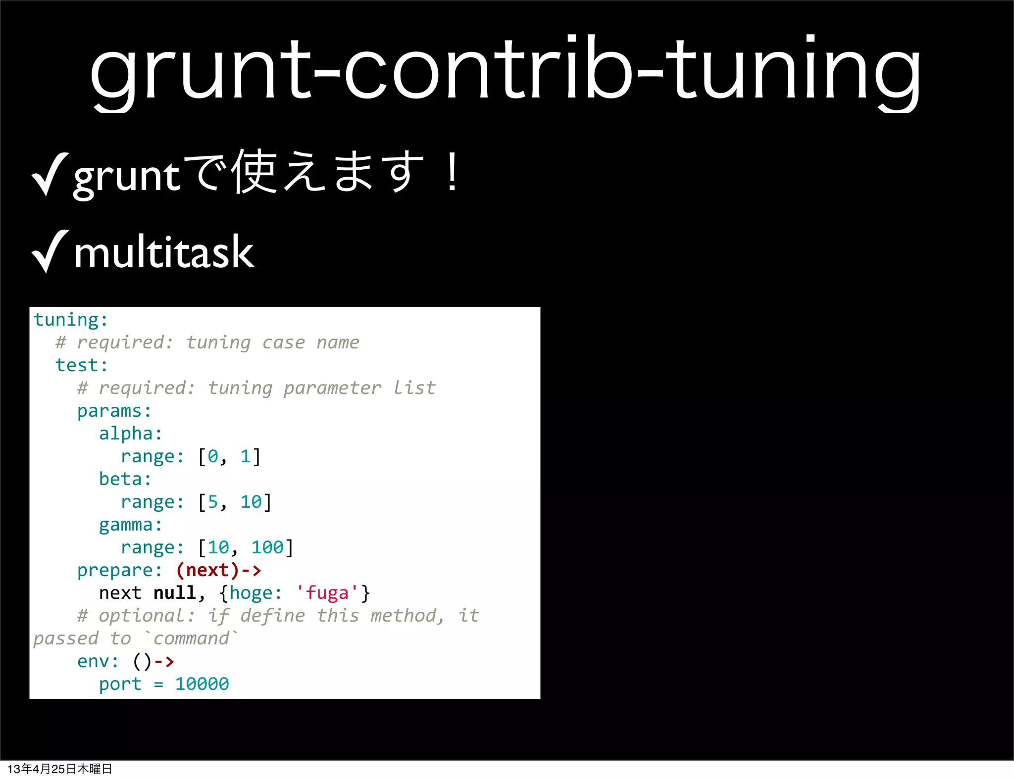 grunt-contrib-tuning
✓gruntで使えます！
✓multitask
tuning:
	
  	
  #	
  required:	
  tuning	
  case	
  name
	
  	
  test:	
  
	
  	
  	
  	
  #	
  required:	
  tuning	
  parameter	
  list
	
  	
  	
  	
  params:	
  
	
  	
  	
  	
  	
  	
  alpha:
	
  	
  	
  	
  	
  	
  	
  	
  range:	
  [0,	
  1]
	
  	
  	
  	
  	
  	
  beta:
	
  	
  	
  	
  	
  	
  	
  	
  range:	
  [5,	
  10]
	
  	
  	
  	
  	
  	
  gamma:
	
  	
  	
  	
  	
  	
  	
  	
  range:	
  [10,	
  100]
	
  	
  	
  	
  prepare:	
  (next)-­‐>
	
  	
  	
  	
  	
  	
  next	
  null,	
  {hoge:	
  'fuga'}
	
  	
  	
  	
  #	
  optional:	
  if	
  define	
  this	
  method,	
  it	
  
passed	
  to	
  `command`
	
  	
  	
  	
  env:	
  ()-­‐>
	
  	
  	
  	
  	
  	
  port	
  =	
  10000
13年4月25日木曜日
 