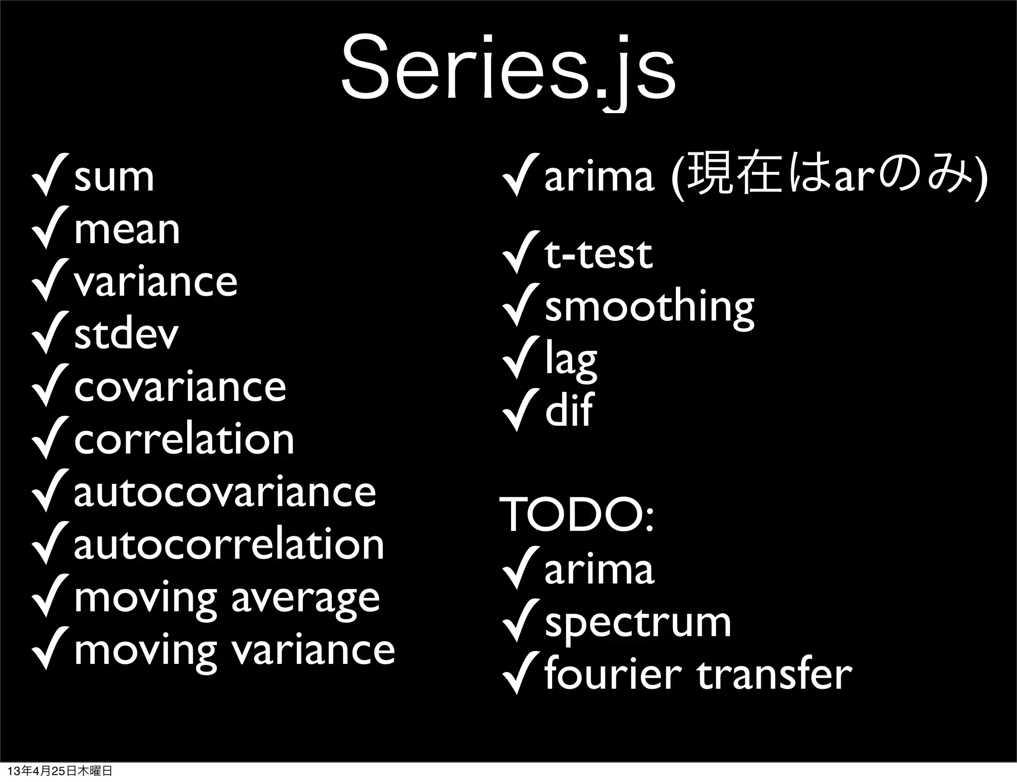 Series.js
✓sum
✓mean
✓variance
✓stdev
✓covariance
✓correlation
✓autocovariance
✓autocorrelation
✓moving average
✓moving variance
✓arima (現在はarのみ)
✓t-test
✓smoothing
✓lag
✓dif
TODO:
✓arima
✓spectrum
✓fourier transfer
13年4月25日木曜日
 