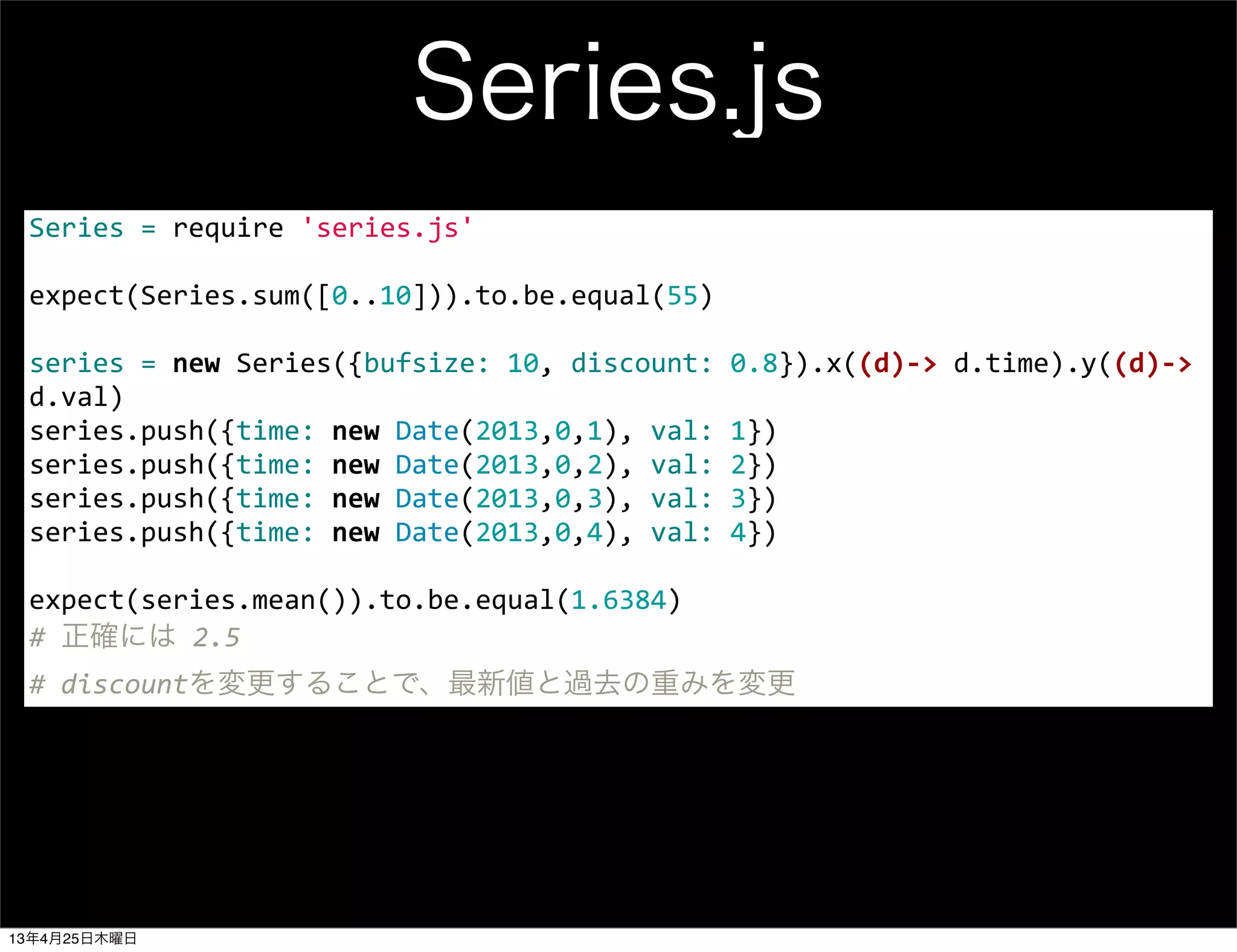 Series.js
Series	
  =	
  require	
  'series.js'
	
  
expect(Series.sum([0..10])).to.be.equal(55)
	
  
series	
  =	
  new	
  Series({bufsize:	
  10,	
  discount:	
  0.8}).x((d)-­‐>	
  d.time).y((d)-­‐>	
  
d.val)
series.push({time:	
  new	
  Date(2013,0,1),	
  val:	
  1})
series.push({time:	
  new	
  Date(2013,0,2),	
  val:	
  2})
series.push({time:	
  new	
  Date(2013,0,3),	
  val:	
  3})
series.push({time:	
  new	
  Date(2013,0,4),	
  val:	
  4})
	
  
expect(series.mean()).to.be.equal(1.6384)	
  
#	
  正確には	
  2.5
#	
  discountを変更することで、最新値と過去の重みを変更
13年4月25日木曜日
 