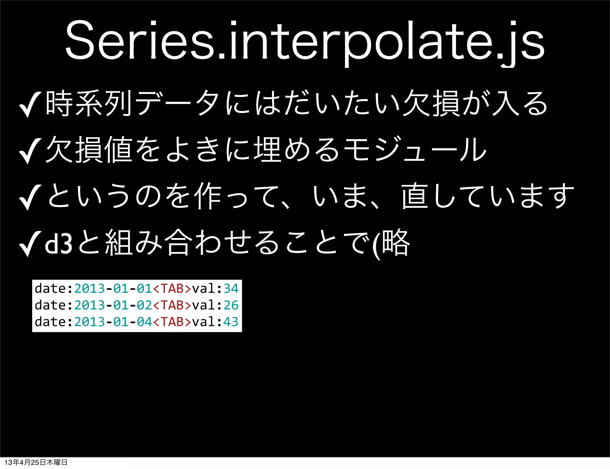 Series.interpolate.js
✓時系列データにはだいたい欠損が入る
✓欠損値をよきに埋めるモジュール
✓というのを作って、いま、直しています
✓d3と組み合わせることで(略
date:2013-­‐01-­‐01<TAB>val:34
date:2013-­‐01-­‐02<TAB>val:26
date:2013-­‐01-­‐04<TAB>val:43
13年4月25日木曜日
 