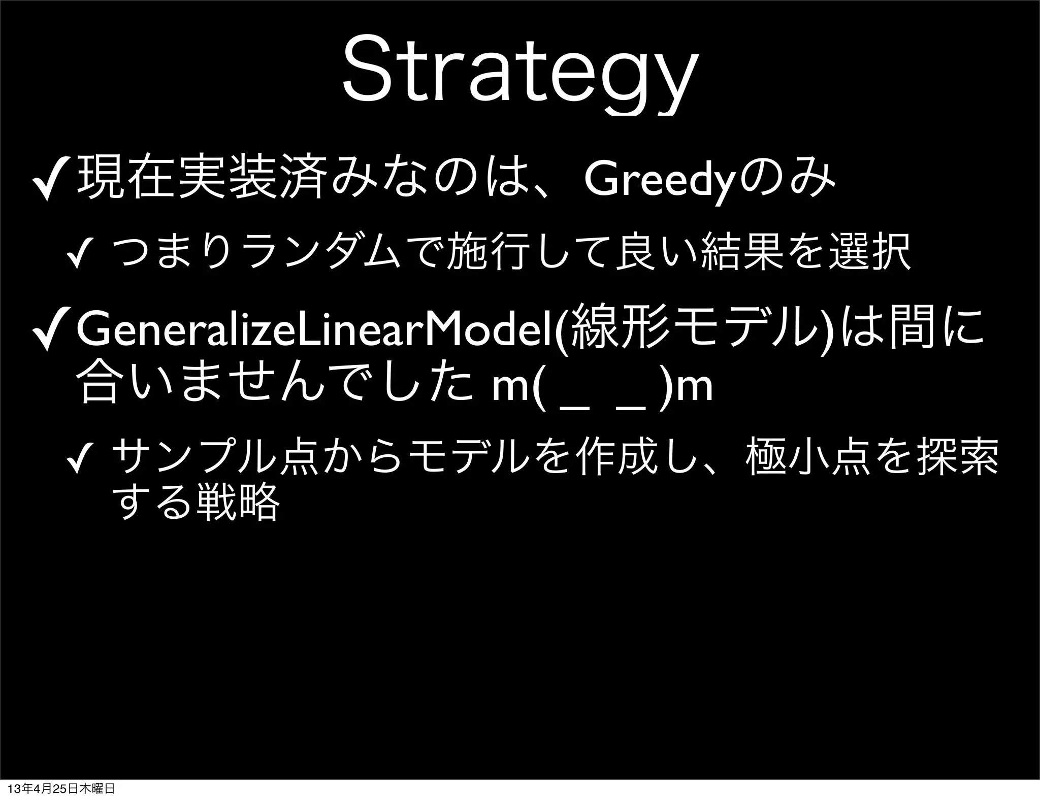 Strategy
✓現在実装済みなのは、Greedyのみ
✓ つまりランダムで施行して良い結果を選択
✓GeneralizeLinearModel(線形モデル)は間に
合いませんでした m( _ _ )m
✓ サンプル点からモデルを作成し、極小点を探索
する戦略
13年4月25日木曜日
 