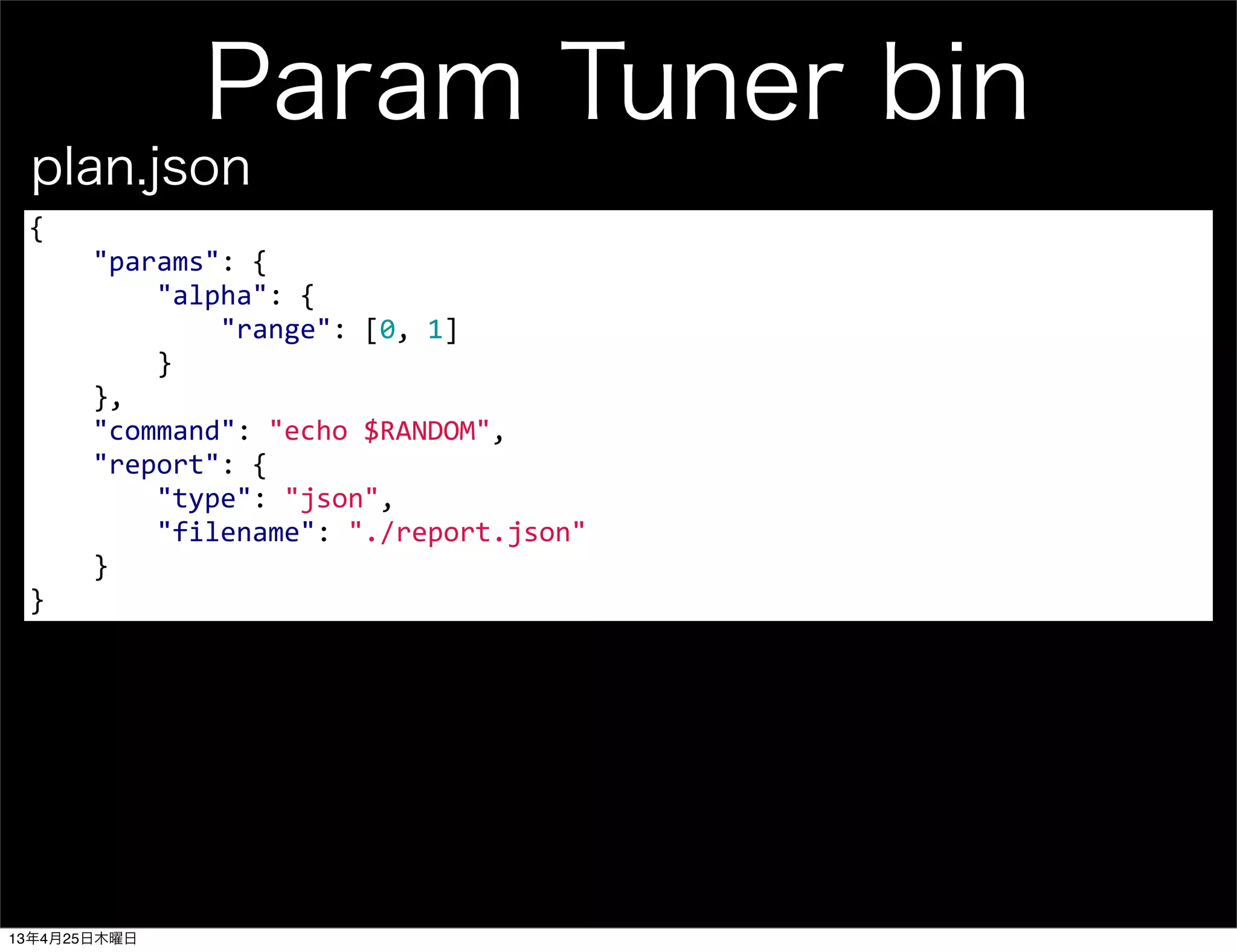 Param Tuner bin
{
	
  	
  	
  	
  "params":	
  {
	
  	
  	
  	
  	
  	
  	
  	
  "alpha":	
  {
	
  	
  	
  	
  	
  	
  	
  	
  	
  	
  	
  	
  "range":	
  [0,	
  1]
	
  	
  	
  	
  	
  	
  	
  	
  }
	
  	
  	
  	
  },
	
  	
  	
  	
  "command":	
  "echo	
  $RANDOM",
	
  	
  	
  	
  "report":	
  {
	
  	
  	
  	
  	
  	
  	
  	
  "type":	
  "json",
	
  	
  	
  	
  	
  	
  	
  	
  "filename":	
  "./report.json"
	
  	
  	
  	
  }	
  	
  	
  	
  
}
plan.json
13年4月25日木曜日
 