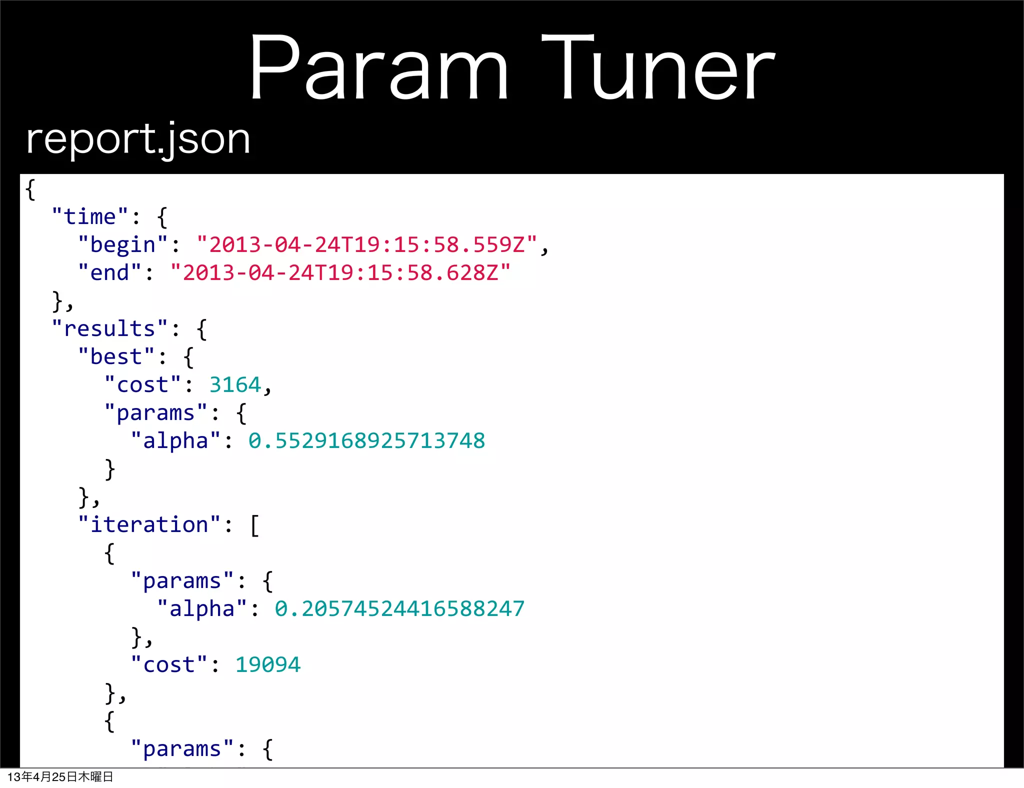 Param Tuner
{
	
  	
  "time":	
  {
	
  	
  	
  	
  "begin":	
  "2013-­‐04-­‐24T19:15:58.559Z",
	
  	
  	
  	
  "end":	
  "2013-­‐04-­‐24T19:15:58.628Z"
	
  	
  },
	
  	
  "results":	
  {
	
  	
  	
  	
  "best":	
  {
	
  	
  	
  	
  	
  	
  "cost":	
  3164,
	
  	
  	
  	
  	
  	
  "params":	
  {
	
  	
  	
  	
  	
  	
  	
  	
  "alpha":	
  0.5529168925713748
	
  	
  	
  	
  	
  	
  }
	
  	
  	
  	
  },
	
  	
  	
  	
  "iteration":	
  [
	
  	
  	
  	
  	
  	
  {
	
  	
  	
  	
  	
  	
  	
  	
  "params":	
  {
	
  	
  	
  	
  	
  	
  	
  	
  	
  	
  "alpha":	
  0.20574524416588247
	
  	
  	
  	
  	
  	
  	
  	
  },
	
  	
  	
  	
  	
  	
  	
  	
  "cost":	
  19094
	
  	
  	
  	
  	
  	
  },
	
  	
  	
  	
  	
  	
  {
	
  	
  	
  	
  	
  	
  	
  	
  "params":	
  {
	
  	
  	
  	
  	
  	
  	
  	
  	
  	
  "alpha":	
  0.5529168925713748
report.json
13年4月25日木曜日
 