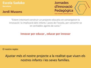 “Estem intentant construir un projecte educatiu on convergeixin la
innovació i la implicació dels infants i joves de l’escola, per convertir-se
en veritables agents de canvi.”
Innovar per educar , educar per innovar
Escola Sadako
Barcelona
Jordi Musons
El nostre repte:
Ajustar més el nostre projecte a la realitat que viuen els
nostres infants i les seves famílies.
 