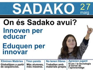 SADAKO
Innoven per
educar
On és Sadako avui?
27maig
Eduquen per
innovar
Eliminen Matèries Tiren parets Aprenen jugantNo tenen llibres
Globalitzen a partir
de seqüències.
Més alumnes,
més mestres.
Treballen amb
materials propis
El joc i la tecnologia
al servei de
l’aprenentatge
 