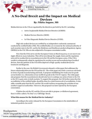 A No-Deal Brexit and the Impact on Medical
Devices
By: Nikita Angane, MS
Medical devices in the UK are regulated by the directives put forth by the EU, including:
 Active Implantable Medical Devices Directive (AIMDD)
 Medical Devices Directive (MDD)
 In Vitro Diagnostic Medical Device Directive (IVDD).
High risk medical devices are certified by an independent conformity assessment
conducted by notified bodies (NB). The notified bodies are overseen by the national authority of
each member state in the EU, and by the Medicines and Healthcare products Regulatory Agency
(MHRA) in the UK. NBs are also subjected to European commission audits.
Now that the UK is set to exit the European Union on March 29,2019, we are sure to see
ripple effects in many industries. This will in turn disrupt the supply chain and the regulatory
network for medical device manufacturers in the UK and the European union. If the UK is
unable to subsequently adapt its regulations for market access and manufacturing of medical
devices, then the patients in the UK will be deprived of high-quality medical devices for
treatment and diagnosis.
Earlier in the year, the British Government released a white paper that addresses the
future relationship between the UK and the EU. The white paper sets forth a common rule book
in terms of goods manufacturing and trade. It proposes establishing free trade area for goods
across borders (i.e. elimination of any tariffs for goods in the UK-EU region). The white paper
also proposes that the manufacturers should only have to undergo one series of tests in the UK
or the EU to gain entry in both markets. To support this proposal, the UK further states that the
accreditation of the notified bodies should be done by a joint framework of accreditation. It also
adds a notable point that the EU and the UK would continue recognizing the activities of one
another’s approval authorities.i However, this proposal was later rejected by the European
commission.
If before the exit the EU and the UK are not able to propose a withdrawal agreement,
then it will be called a ‘No Deal’ or a ‘Cliff Edge’ Brexit.
What this means for the Medical Device industry?
According to the notice released by the European Commission to the stakeholders of
industrial goods in Jan 2018:i i
 