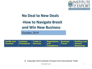 www.export.org.uk 1
Tariffs and
Taxation
Customs
Procedures
Trade in
Services
Regulations
and
Compliance
Business
Travel
Staffing and
Human
Resources
© Copyright 2019 Institute of Export and International Trade
No Deal to New Deals
-How to Navigate Brexit
and Win New Business
October 2019
 