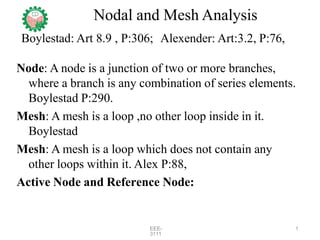 Nodal and Mesh Analysis
Boylestad: Art 8.9 , P:306; Alexender: Art:3.2, P:76,
Node: A node is a junction of two or more branches,
where a branch is any combination of series elements.
Boylestad P:290.
Mesh: A mesh is a loop ,no other loop inside in it.
Boylestad
Mesh: A mesh is a loop which does not contain any
other loops within it. Alex P:88,
Active Node and Reference Node:
EEE-
3111
1
 