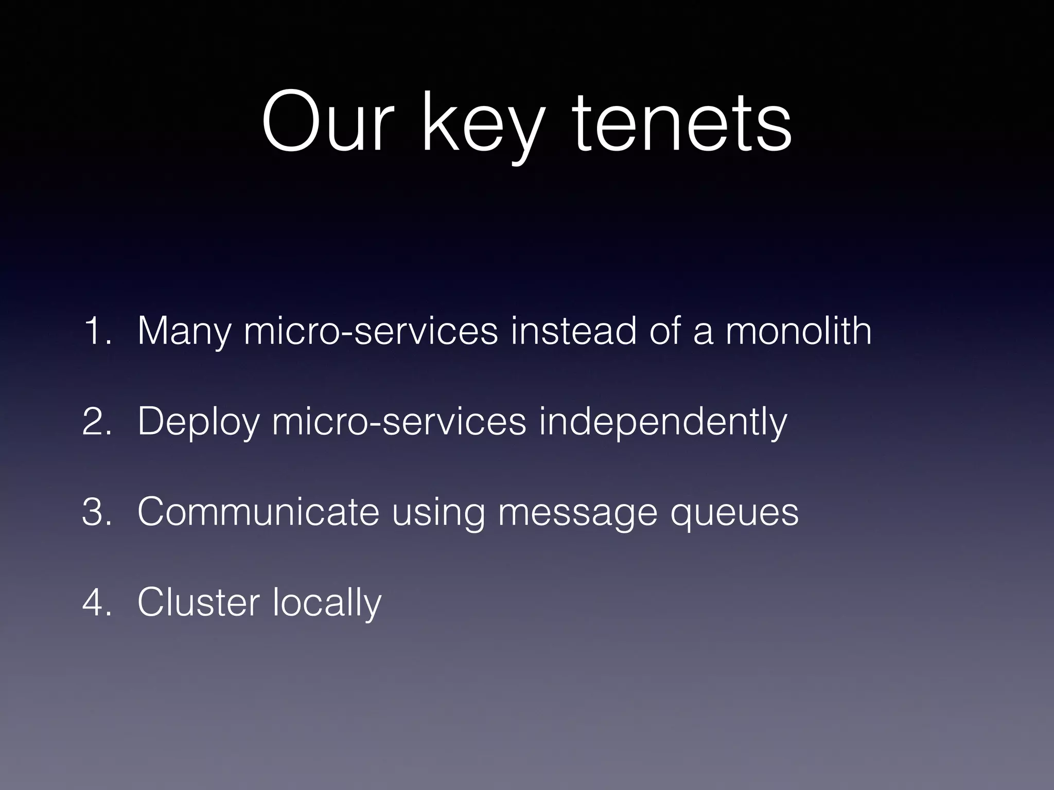 Our key tenets 
1. Many micro-services instead of a monolith 
2. Deploy micro-services independently 
3. Communicate using message queues 
4. Cluster locally 
 