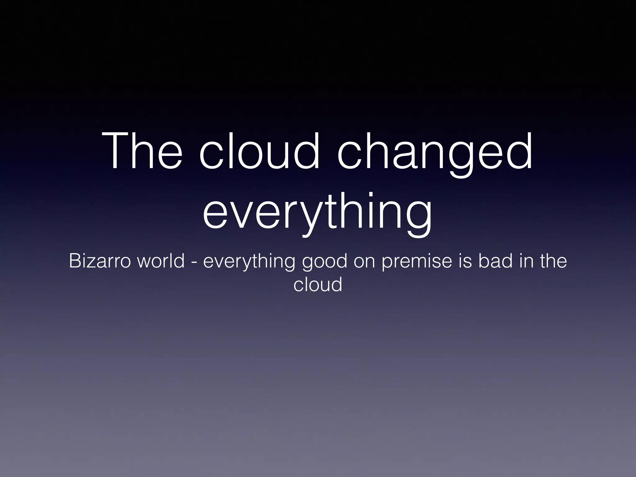 The cloud changed 
everything 
Bizarro world - everything good on premise is bad in the 
cloud 
 